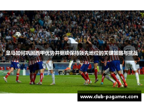 皇马如何巩固西甲优势并继续保持领先地位的关键策略与挑战