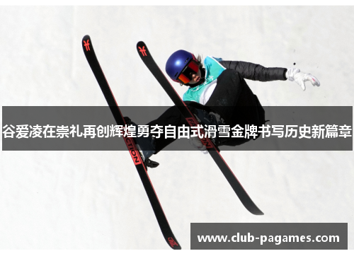 谷爱凌在崇礼再创辉煌勇夺自由式滑雪金牌书写历史新篇章