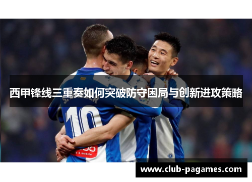 西甲锋线三重奏如何突破防守困局与创新进攻策略