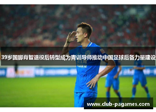 39岁国脚肖智退役后转型成为青训导师推动中国足球后备力量建设