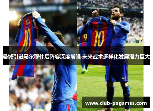 曼城引进马尔穆什后阵容深度增强 未来战术多样化发展潜力巨大