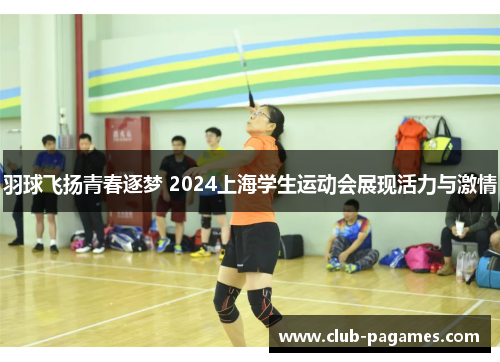 羽球飞扬青春逐梦 2024上海学生运动会展现活力与激情