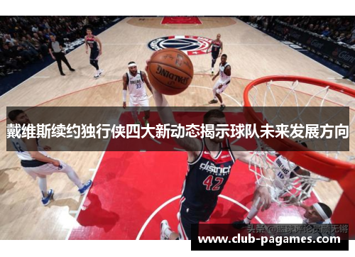 戴维斯续约独行侠四大新动态揭示球队未来发展方向