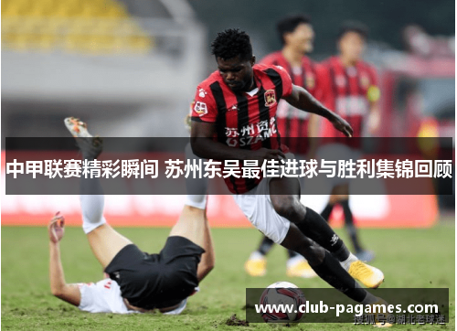 中甲联赛精彩瞬间 苏州东吴最佳进球与胜利集锦回顾