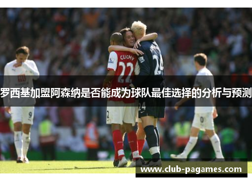 罗西基加盟阿森纳是否能成为球队最佳选择的分析与预测