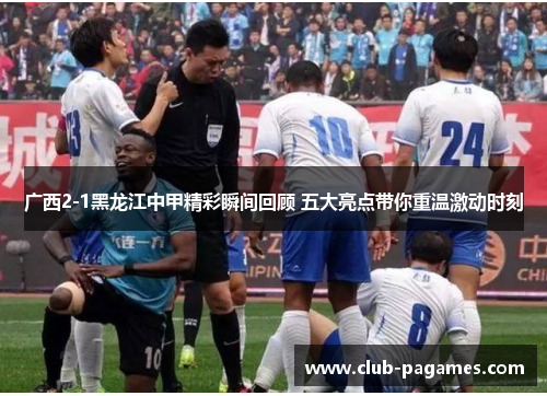 广西2-1黑龙江中甲精彩瞬间回顾 五大亮点带你重温激动时刻