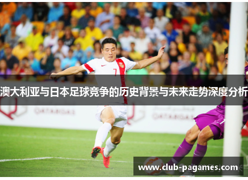 澳大利亚与日本足球竞争的历史背景与未来走势深度分析