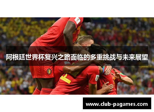 阿根廷世界杯复兴之路面临的多重挑战与未来展望