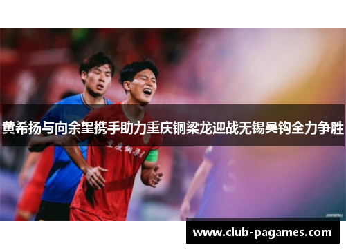 黄希扬与向余望携手助力重庆铜梁龙迎战无锡吴钩全力争胜