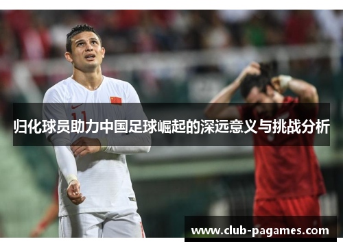 归化球员助力中国足球崛起的深远意义与挑战分析 归化球员助力中国足球崛起的深远意义与挑战分析