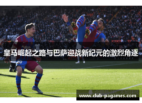 皇马崛起之路与巴萨迎战新纪元的激烈角逐