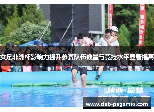 女足非洲杯影响力提升参赛队伍数量与竞技水平显著提高