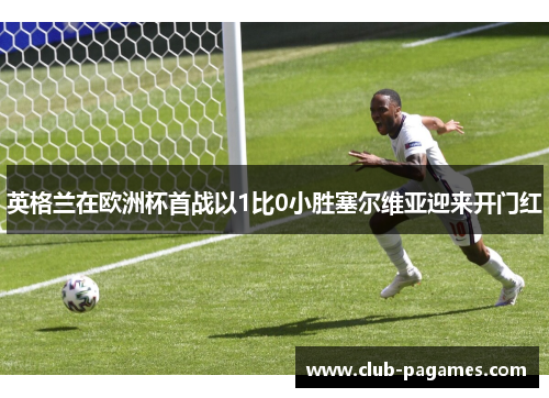 英格兰在欧洲杯首战以1比0小胜塞尔维亚迎来开门红